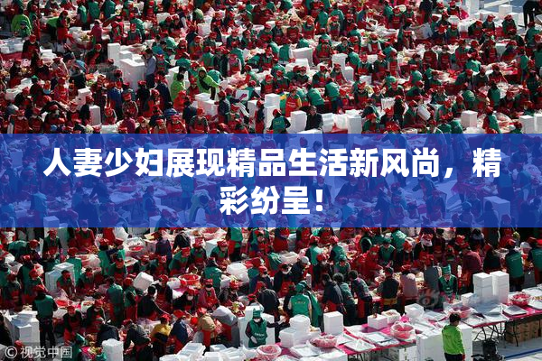 人妻少妇展现精品生活新风尚，精彩纷呈！