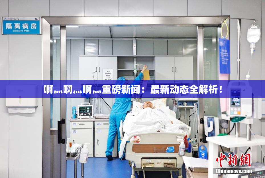 啊灬啊灬啊灬重磅新闻：最新动态全解析！