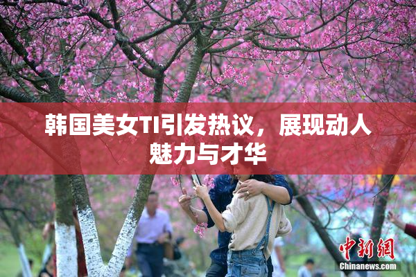 韩国美女TI引发热议，展现动人魅力与才华