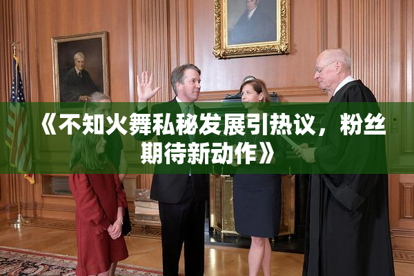 《不知火舞私秘发展引热议，粉丝期待新动作》