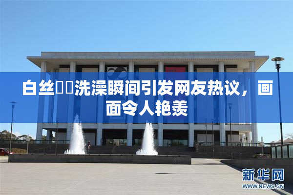 白丝妺妺洗澡瞬间引发网友热议，画面令人艳羡