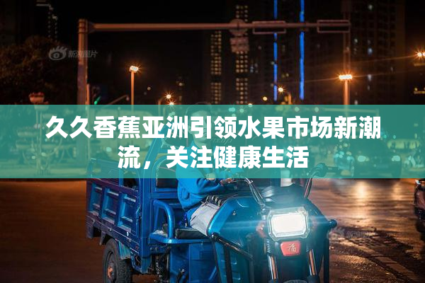 久久香蕉亚洲引领水果市场新潮流，关注健康生活