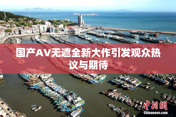 国产AV无遮全新大作引发观众热议与期待