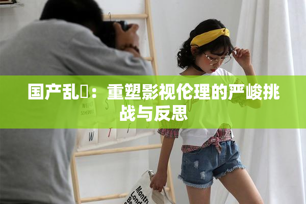 国产乱婬：重塑影视伦理的严峻挑战与反思