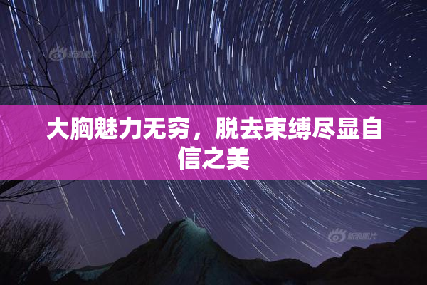 大胸魅力无穷，脱去束缚尽显自信之美