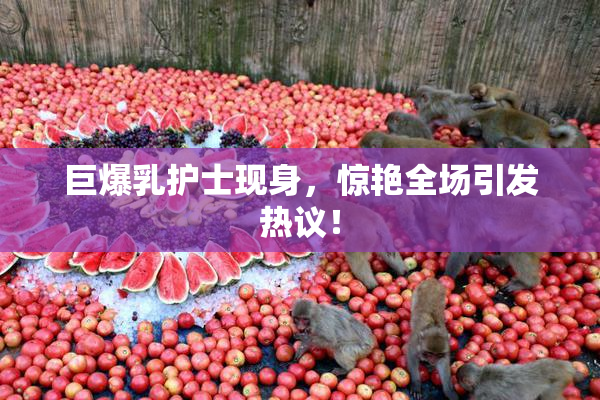 巨爆乳护士现身，惊艳全场引发热议！