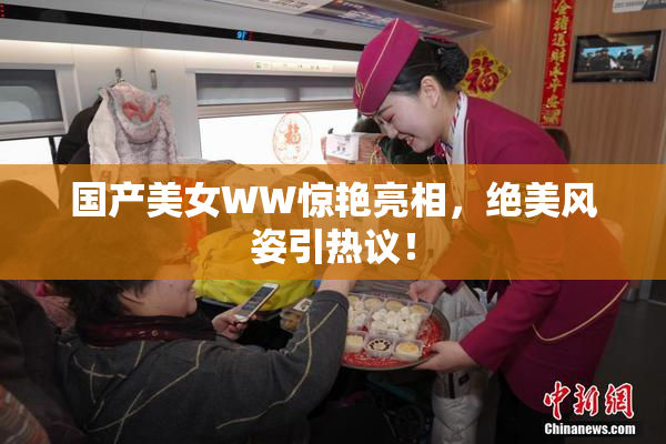 国产美女WW惊艳亮相，绝美风姿引热议！