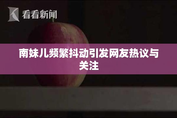 南妹儿频繁抖动引发网友热议与关注