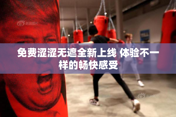 免费涩涩无遮全新上线 体验不一样的畅快感受