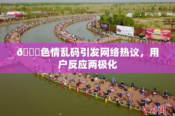 🔞色情乱码引发网络热议，用户反应两极化