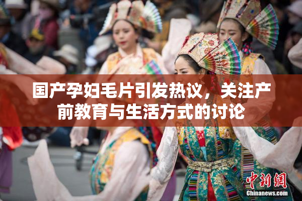 国产孕妇毛片引发热议，关注产前教育与生活方式的讨论