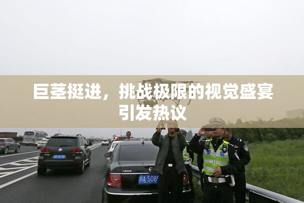 巨茎挺进，挑战极限的视觉盛宴引发热议