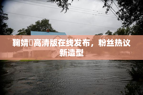 鞠婧祎高清版在线发布，粉丝热议新造型