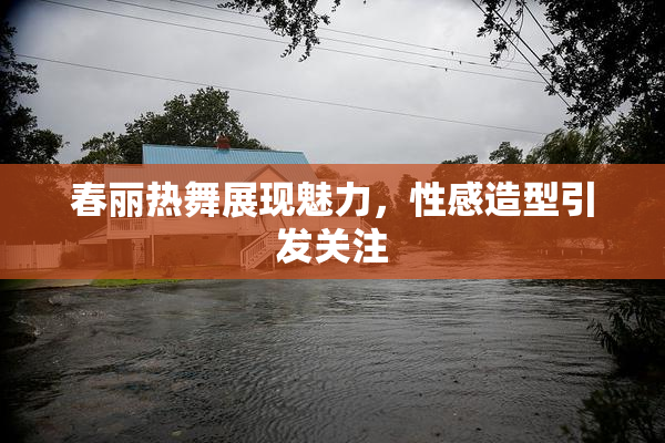 春丽热舞展现魅力，性感造型引发关注