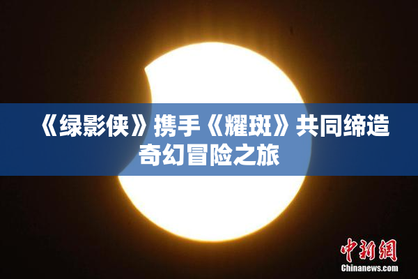 《绿影侠》携手《耀斑》共同缔造奇幻冒险之旅