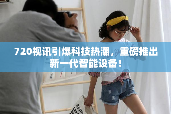 720视讯引爆科技热潮，重磅推出新一代智能设备！