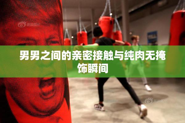 男男之间的亲密接触与纯肉无掩饰瞬间