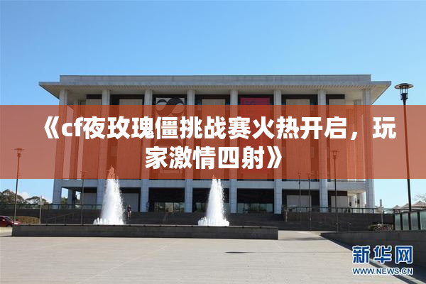 《cf夜玫瑰僵挑战赛火热开启，玩家激情四射》