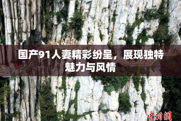 国产91人妻精彩纷呈，展现独特魅力与风情
