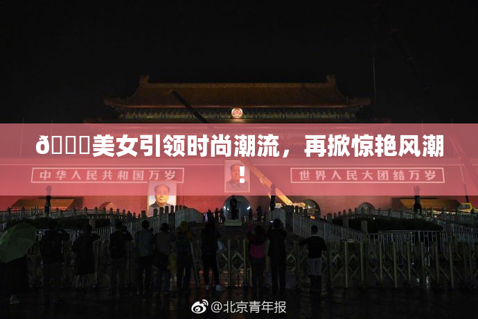 🔞美女引领时尚潮流，再掀惊艳风潮！