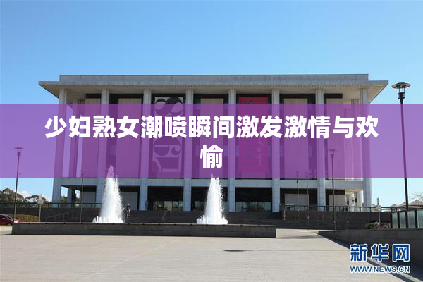 少妇熟女潮喷瞬间激发激情与欢愉