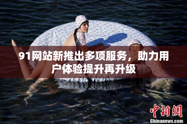 91网站新推出多项服务，助力用户体验提升再升级