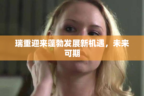 瑞重迎来蓬勃发展新机遇，未来可期