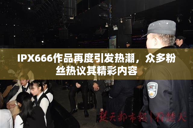 IPX666作品再度引发热潮，众多粉丝热议其精彩内容