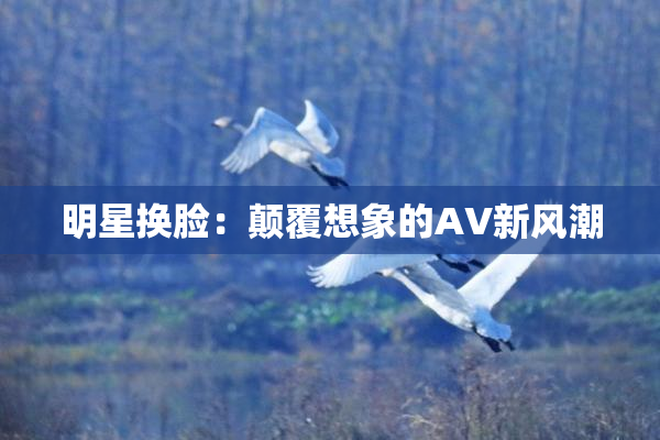 明星换脸：颠覆想象的AV新风潮
