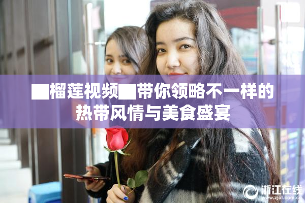 ▇榴莲视频▇带你领略不一样的热带风情与美食盛宴
