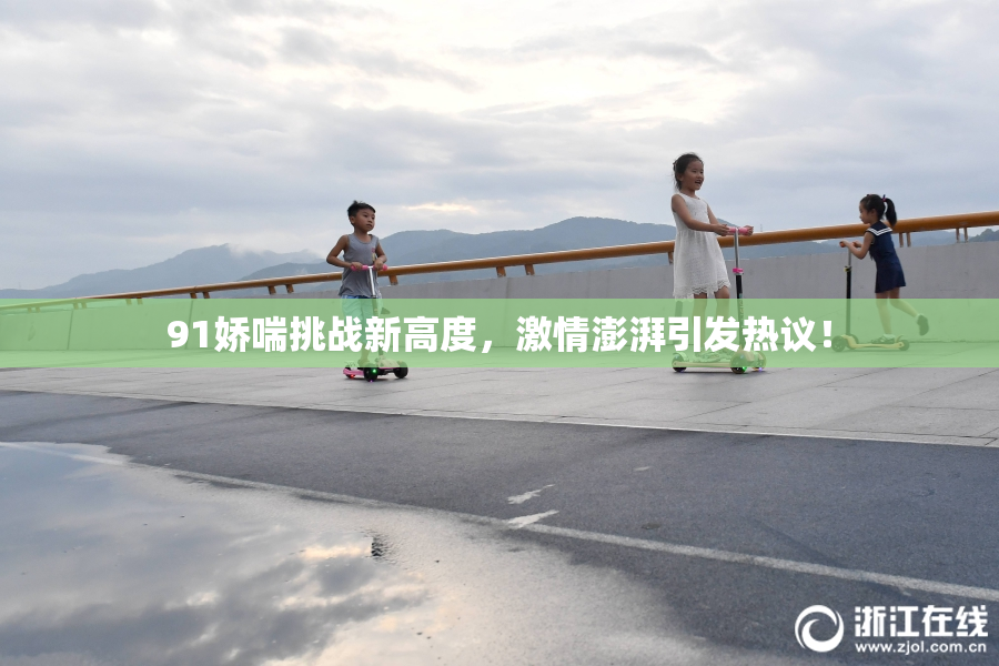 91娇喘挑战新高度，激情澎湃引发热议！