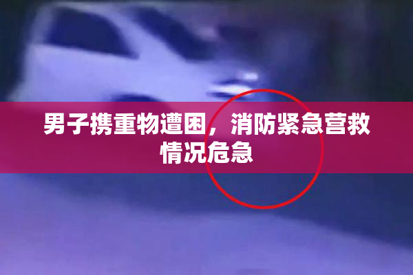 男子携重物遭困，消防紧急营救情况危急