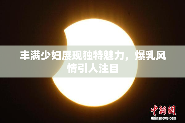 丰满少妇展现独特魅力，爆乳风情引人注目