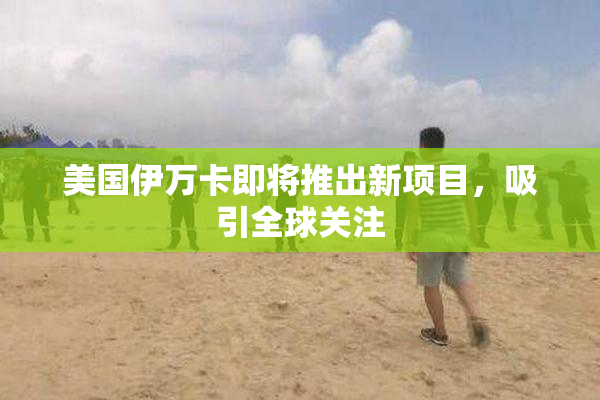 美国伊万卡即将推出新项目，吸引全球关注