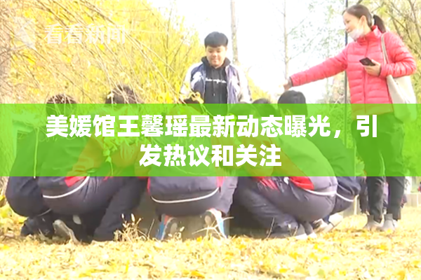 美媛馆王馨瑶最新动态曝光，引发热议和关注