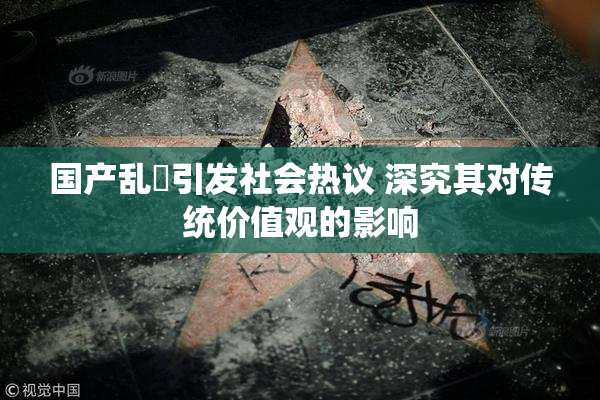 国产乱婬引发社会热议 深究其对传统价值观的影响