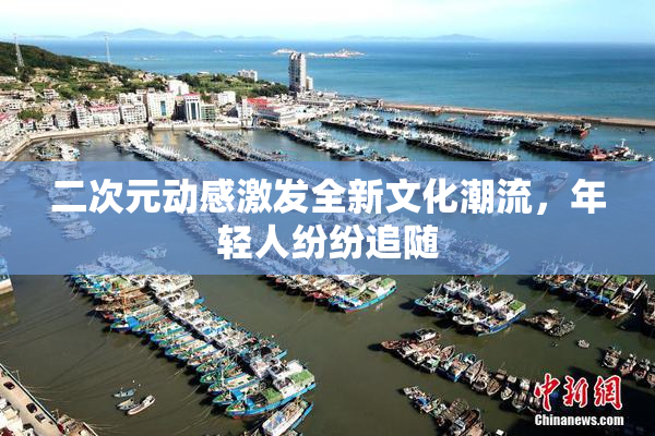 二次元动感激发全新文化潮流，年轻人纷纷追随
