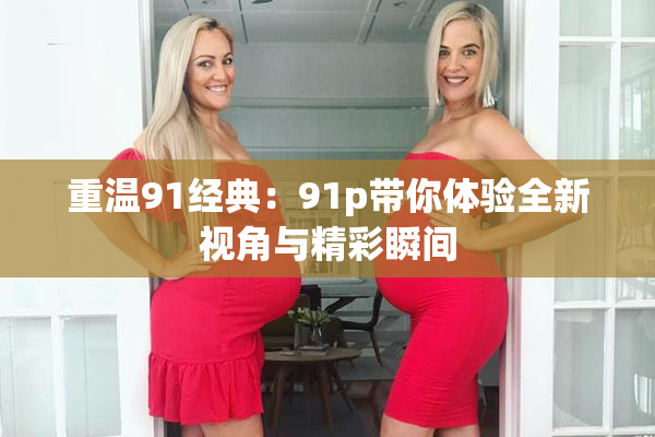 重温91经典：91p带你体验全新视角与精彩瞬间