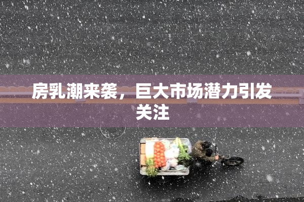 房乳潮来袭，巨大市场潜力引发关注