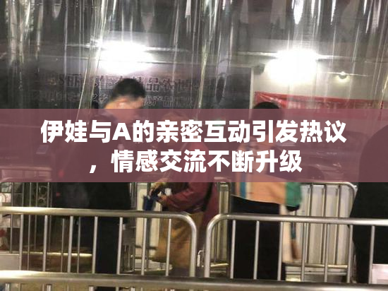 伊娃与A的亲密互动引发热议，情感交流不断升级