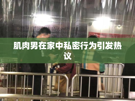 肌肉男在家中私密行为引发热议