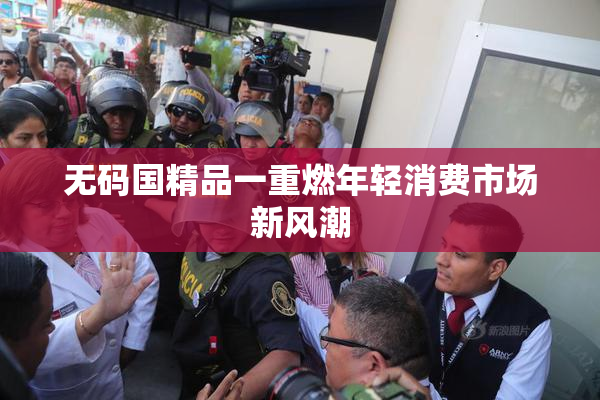 无码国精品一重燃年轻消费市场新风潮