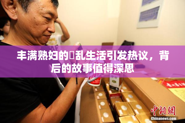 丰满熟妇的婬乱生活引发热议，背后的故事值得深思