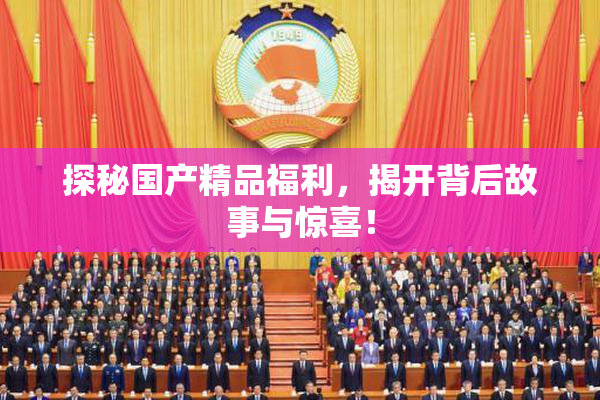 探秘国产精品福利，揭开背后故事与惊喜！