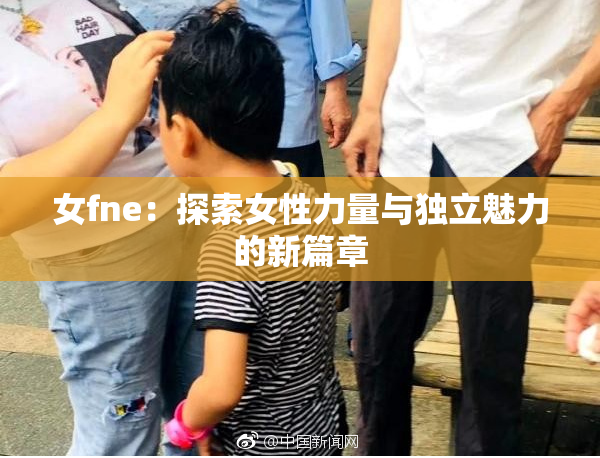 女fne：探索女性力量与独立魅力的新篇章