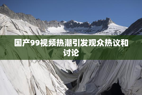 国产99视频热潮引发观众热议和讨论