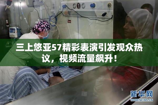 三上悠亚57精彩表演引发观众热议，视频流量飙升！
