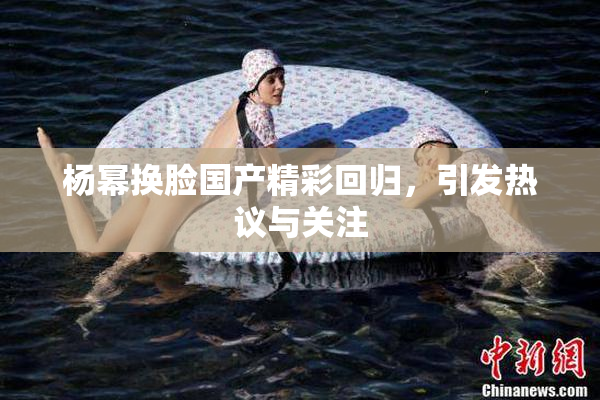 杨幂换脸国产精彩回归，引发热议与关注