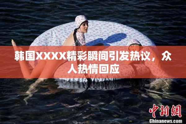 韩国XXXX精彩瞬间引发热议，众人热情回应
