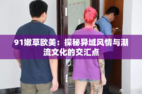 91嫩草欧美：探秘异域风情与潮流文化的交汇点